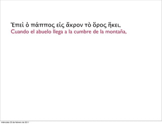 Ἐπεὶ ὁ πάππος εἰς ἄκρον τὸ ὅρος ἥκει,
Cuando el abuelo llega a la cumbre de la montaña,
miércoles 23 de febrero de 2011
 