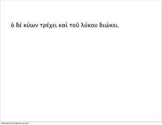 ὁ δὲ κύων τρέχει καὶ τοῦ λύκου διώκει.
miércoles 23 de febrero de 2011
 