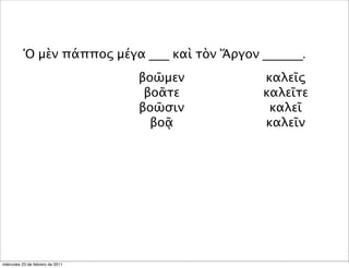 Ὁ μὲν πάππος μέγα ___ καὶ τὸν Ἄργον ______.
βοῶμεν
βοᾶτε
βοῶσιν
βοᾷ
καλεῖς
καλεῖτε
καλεῖ
καλεῖν
miércoles 23 de febrero de 2011
 