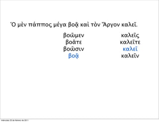 Ὁ μὲν πάππος μέγα βοᾷ καὶ τὸν Ἄργον καλεῖ.
βοῶμεν
βοᾶτε
βοῶσιν
βοᾷ
καλεῖς
καλεῖτε
καλεῖ
καλεῖν
miércoles 23 de febrero de 2011
 