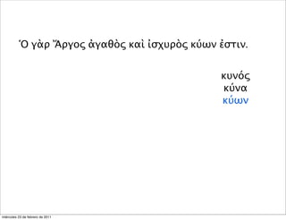 Ὁ γὰρ Ἄργος ἀγαθὸς καὶ ἰσχυρὸς κύων ἐστιν.
κυνός
κύνα
κύων
miércoles 23 de febrero de 2011
 