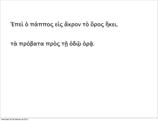 Ἐπεὶ ὁ πάππος εἰς ἄκρον τὸ ὅρος ἥκει,
τὰ πρόβατα πρὸς τῇ ὁδῷ ὁρᾷ.
miércoles 23 de febrero de 2011
 