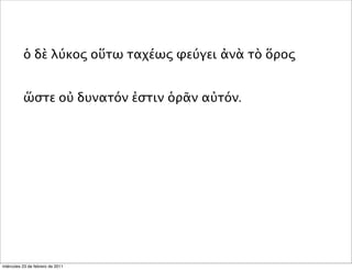ὁ δὲ λύκος οὕτω ταχέως φεύγει ἀνὰ τὸ ὅρος
ὥστε οὐ δυνατόν ἐστιν ὁρᾶν αὐτόν.
miércoles 23 de febrero de 2011
 