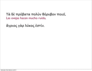 Τὰ δὲ πρόβατα πολὺν θόρυβον ποιεῖ,
Las ovejas hacen mucho ruido,
ἄγριος γὰρ λύκος ἐστίν.
miércoles 23 de febrero de 2011
 