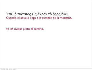 Ἐπεὶ ὁ πάππος εἰς ἄκρον τὸ ὅρος ἥκει,
Cuando el abuelo llega a la cumbre de la montaña,
ve las ovejas junto al camino.
miércoles 23 de febrero de 2011
 