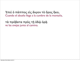 Ἐπεὶ ὁ πάππος εἰς ἄκρον τὸ ὅρος ἥκει,
Cuando el abuelo llega a la cumbre de la montaña,
τὰ πρόβατα πρὸς τῇ ὁδῷ ὁρᾷ.
ve las ovejas junto al camino.
miércoles 23 de febrero de 2011
 