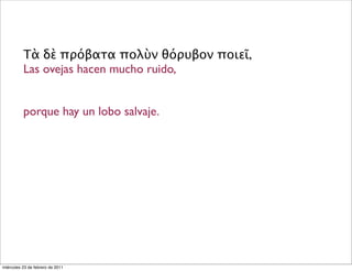 Τὰ δὲ πρόβατα πολὺν θόρυβον ποιεῖ,
Las ovejas hacen mucho ruido,
porque hay un lobo salvaje.
miércoles 23 de febrero de 2011
 