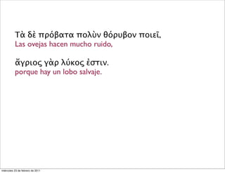 Τὰ δὲ πρόβατα πολὺν θόρυβον ποιεῖ,
Las ovejas hacen mucho ruido,
ἄγριος γὰρ λύκος ἐστιν.
porque hay un lobo salvaje.
miércoles 23 de febrero de 2011
 