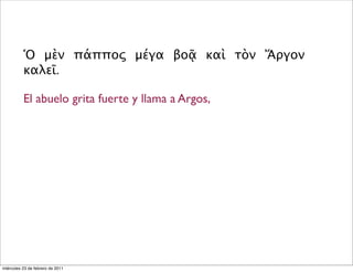Ὁ μὲν πάππος μέγα βοᾷ καὶ τὸν Ἄργον
καλεῖ.
El abuelo grita fuerte y llama a Argos,
miércoles 23 de febrero de 2011
 