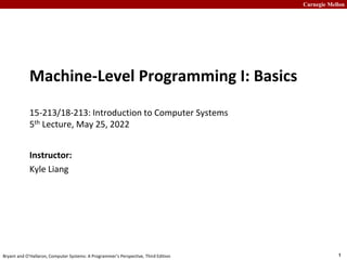Carnegie Mellon
1
Bryant and O’Hallaron, Computer Systems: A Programmer’s Perspective, Third Edition
Machine-Level Programming I: Basics
15-213/18-213: Introduction to Computer Systems
5th Lecture, May 25, 2022
Instructor:
Kyle Liang
 