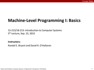 Carnegie Mellon
1
Bryant and O’Hallaron, Computer Systems: A Programmer’s Perspective, Third Edition
Machine-Level Programming I: Basics
15-213/18-213: Introduction to Computer Systems
5th Lecture, Sep. 15, 2015
Instructors:
Randal E. Bryant and David R. O’Hallaron
 