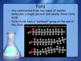 Fats Are constructed from two types of smaller molecules, a single glycerol and usually three fatty acids Fatty Acids have a “carboxyl” group at the end of the chain 