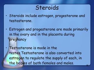 Steroids Steroids include estrogen, progesterone and testosterone.  Estrogen and progesterone are made primarily in the ovary and in the placenta during pregnancy Testosterone is made in the testes.Testosterone is also converted into estrogen to regulate the supply of each, in the bodies of both females and males. 