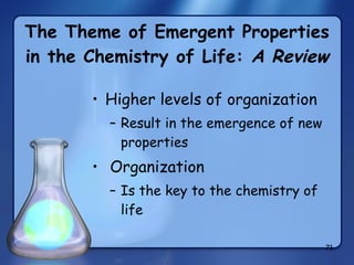 The Theme of Emergent Properties in the Chemistry of Life:  A Review Higher levels of organization Result in the emergence of new properties Organization Is the key to the chemistry of life 
