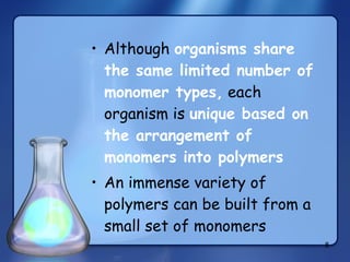 Although  organisms share the same limited number of monomer types,  each organism is  unique based on the arrangement of monomers into polymers An immense variety of polymers can be built from a small set of monomers 