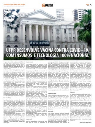 5
Abril
2021
www.gazetadosantacandida.com.br
O JORNAL QUE TEM O QUE FALAR
A vacina desenvolvida na Universidade Federal
do Paraná contra a Covid-19 deve encerrar a
fase de testes pré-clínicos até o ﬁnal de 2021.
Os pesquisadores estimam que até 2022 o
imunizante possa ser disponibilizado para a
população, caso seja aprovado nos testes pré-
clínicos e clínicos.
A vacina usa insumos nacionais e tem
tecnologia de produção 100% desenvolvida na
UFPR, fruto de pesquisas realizadas com
biopolímeros biodegradáveis e com partes
especíﬁcas de proteínas virais. Outro ponto
positivo é o custo de produção. De acordo com
os pesquisadores, hoje são gastos menos de
cinco reais para fabricar cada dose.
A vacina da UFPR tem características
multifuncionais. Isto quer dizer que pode ser
recombinada para servir como imunizante para
outras doenças, como dengue, zika vírus,
leishmaniose e chikungunya.
“Esta vacina vai ser estratégica e necessária em
2022, em 2023, quem sabe até depois. É uma
vacina paranaense, uma vacina de baixíssimo
custo, que pode dar as condições no futuro para
uma soberania tecnológica, que hoje tem
aﬂigido nossa sociedade, com a espera de IFA
(ingrediente farmacêutico ativo) da Índia, da
China. É uma vacina com um mecanismo
tecnológico e imunização que até aqui se
demonstrou bastante alvissareira”, disse o reitor
da UFPR, professor Ricardo Marcelo Fonseca.
Fase pré-clínica
Para ﬁnalizar a fase pré-clínica de testes, a
UFPR fechou um acordo com o governo do
Paraná. No total, o estado vai repassar R$ 995
mil reais para a universidade, sendo R$ 700 mil
para compra de equipamentos e custeio da
pesquisa e R$ 295 mil para pagamento de
bolsas para pesquisadores em pós-doutorado
para viabilizar esta fase. Na sequência, com
autorização da Agência Nacional de Vigilância
Sanitária (Anvisa), iniciam os testes clínicos,
quando serão necessários novos parceiros e
novos recursos ﬁnanceiros.
“Estamos investindo nesta iniciativa da UFPR
para termos uma vacina paranaense. (…) É só
com investimento em ciência e tecnologia que
podemos chegar a resultados. Estamos
otimistas em relação a este percurso feito pela
UFPR e muito esperançosos em relação ao
futuro”, aﬁrmou o superintendente de Ciência,
Tecnologia e Ensino Superior do Paraná, Aldo
Nelson Bona.
Nanotecnologia
A tecnologia utilizada na vacina da UFPR
envolve a produção de partículas de um
polímero biodegradável, revestidas com partes
especíﬁcas da proteína Spike, que é responsável
pela entrada do SARS-Cov 2 nas nossas células.
Essa proteína é produzida com o auxílio da
bactéria Escherichia coli, ou seja, em uma
forma capaz de aderir ao polímero. A vacina é
composta pelo polímero e pela proteína
sintética, sendo que as partículas terão na sua
superfície a proteína S, de forma semelhante ao
próprio vírus. Com essa solução, não é
necessário o uso do coronavírus inteiro para a
produção da vacina.
Processo de produção das nanopartículas, da
proteína recombinante e das nanopartículas
funcionalizadas, que formam a vacina. Arte:
Sarah Scholz Dias e Ana Carolina Costa
(Sucom/UFPR)
De acordo com o professor Emanuel Maltempi
de Souza, essa conﬁguração de nanopartículas
induz o organismo a uma resposta eﬁcaz. “O
corpo tende a reconhecer a partícula,
desmontá-la, pegar as partes que são sensíveis e
fazer anticorpos contra elas. Por isso, é
importante que estejam nesse formato”.
Embora existam outras vacinas em
desenvolvimento com esse princípio, o
diferencial do projeto desenvolvido pela UFPR
está na nanopartícula que abriga a proteína
Spike. O polímero utilizado é biodegradável e
biocompatível, ou seja, não tem efeitos tóxicos
no organismo, conforme explica o professor.
“Se injetamos esse material em uma pessoa, não
se espera nenhuma reposta. Agora, se
recobrirmos com as proteínas do vírus, teremos
uma resposta só contra essas proteínas”.
Outra característica única da vacina da UFPR é
que o biopolímero faz dois papéis: além de
carrear as proteínas ao seu redor, ele é
adjuvante. Ou seja, aumenta a resposta
imunológica, sem a necessidade de indução de
uma segunda substância.
Após a aplicação de duas doses do imunizante,
os pesquisadores coletam sangue dos
camundongos para veriﬁcar os títulos de
anticorpos produzidos
Estágio atual
Testes em camundongos revelaram que, após
duas doses da vacina, a quantidade de
anticorpos produzidos alcançou concentração
maior que a da parceria AstraZeneca/Oxford.
Porém, para avançar para os testes clínicos,
ainda são necessários três ensaios-chave. O
primeiro deles é o de neutralização, em que se
busca veriﬁcar por quanto tempo o nível de
anticorpos permanece alto no organismo dos
animais. Além disso, é necessário comprovar se
esses anticorpos são capazes de bloquear a
infecção pelo vírus, o chamado efeito
neutralizante. “O que estamos vendo agora é
quanto tempo dura essa resposta, para
determinar se os efeitos da vacina são
transitórios ou duradouros”, explica Souza.
O ensaio seguinte será o de proteção animal,
em que se veriﬁcará qual é a melhor dose da
vacina para proteger o organismo. Para isso, os
animais, vacinados ou não, serão expostos ao
vírus vivo.
Por ﬁm, o teste toxicológico veriﬁcará se
diferentes concentrações da vacina poderão
trazer efeitos colaterais ao animal de forma
global, tais como febre, danos ao sistema
hepático ou renal. Só com o ensaio toxicológico
concluído é que será possível solicitar à Anvisa
a autorização para o início dos ensaios clínicos.
Transporte em pó
Existe a possibilidade de um estudo para que a
vacina da UFPR seja transportada em pó para
as localidades de vacinação. O objetivo é
facilitar a logística de transporte e
armazenamento no país, barateando o custo e
facilitando o processo. “Ou seja, queremos
remover todo o líquido, transformar essa
suspensão de partículas em um pó para
transportar e armazenar desta maneira até o
momento da administração. Pode ser uma
vantagem pensando na infraestrutura
brasileira”, explica o professor Marcelo Müller
dos Santos.
Spray nasal
Uma segunda abordagem do projeto elaborado
pela UFPR é o estudo de uma preparação nasal
para combater o coronavírus, uma vez que o
Sars-Cov 2, como todo o vírus, entra
naturalmente pelas vias respiratórias. “Se nós
tivermos uma proteção nas vias respiratórias,
isso impede que o vírus se dissemine no
organismo”, sintetiza o professor Emanuel.
A novidade apresentou bons resultados na
imunização, além de criar uma barreira para o
vírus logo na porta de entrada do organismo
humano. “Isto pode ser feito com uma
adaptação das partículas. O imunizante
continua o mesmo, mas a partícula é
modiﬁcada. (…) Elas foram capazes de ativar o
sistema imune e gerar anticorpos, inclusive do
tipo IgA, que são anticorpos que normalmente
são produzidos pelo sistema imune nas
mucosas”, explicou o professor Marcelo.
O professor Breno Castello Branco Beirão
ressalta que o imunizante em spray também
reduz a transmissão do coronavírus. “Nas
formas injetáveis da vacinação o efeito sobre a
transmissão do vírus é menor. Então, a gente
tem essa expectativa de que a vacina poderá,
eventualmente, ser administrada dessa forma.
Os testes das duas formas avançam
paralelamente”.
No momento, a equipe está medindo a
concentração de anticorpos gerados por esta
via de imunização em camundongos. Uma das
possibilidades é a proposição de uma proteção
associada entre vacina e preparação nasal, para
garantir a não-propagação do vírus mesmo
após a imunização.
Parcerias
O projeto em desenvolvimento pela UFPR já
conta com a ﬁnanciamento do Conselho
Nacional de Desenvolvimento Cientíﬁco e
Tecnológico (CNPq), em parceria com o
Ministério da Ciência, Tecnologia, Inovações e
Comunicações (MCTIC), no valor de R$ 230
mil.
Souza destaca que muitos projetos de pesquisa
não chegam à fase clínica e o ﬁnanciamento
poderá vencer esse obstáculo. “Se não
avançarmos, ﬁcaremos dependentes de quem
possui a tecnologia, como no momento atual”,
resume.
Na visão do pesquisador, o aporte do Governo
do Estado amplia a possibilidade de uma vacina
100% brasileira ter produção a nível industrial.
“É uma solução que pode ser implementada
aqui no Brasil. Temos fábricas que podem
produzir a proteína recombinante; a UFPR
pode produzir o polímero e montar a
nanopartícula. São processos desenvolvidos em
laboratório baseados em pesquisas já
publicadas e factíveis de se levar para a escala
industrial”.
Aline Nunes e João Cubas
UFPR DESENVOLVEVACINA CONTRA COVID - 19,
COM INSUMOS ETECNOLOGIA 100% NACIONAL
 