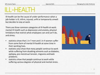 11
|
Managing the Under-Performer
Appraisal Skills
MTL Course Topics
ILL-HEALTH
Ill-health can be the cause of under-performance when a
job-holder is ill, infirm, injured, unfit or temporarily unwell
but decides to stay at work.
There are three common categories of ill-health at work:
mental ill-health such as depression and anxiety, physical
limitations that restrict what employees can and can't do,
and stress.
• statistics show that 1 in 7 men and 1 in 4 women suffer
from some form of mental ill-health at some time in
their working lives.
• statistics also show that many people continue to work
while suffering from disabling ailments such as diabetes,
epilepsy, pre-menstrual tension, migraine and back
problems.
• statistics show that people continue to work while
suffering various degrees of physical and mental stress.
 