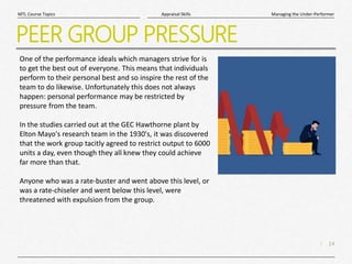 14
|
Managing the Under-Performer
Appraisal Skills
MTL Course Topics
PEER GROUP PRESSURE
One of the performance ideals which managers strive for is
to get the best out of everyone. This means that individuals
perform to their personal best and so inspire the rest of the
team to do likewise. Unfortunately this does not always
happen: personal performance may be restricted by
pressure from the team.
In the studies carried out at the GEC Hawthorne plant by
Elton Mayo's research team in the 1930's, it was discovered
that the work group tacitly agreed to restrict output to 6000
units a day, even though they all knew they could achieve
far more than that.
Anyone who was a rate-buster and went above this level, or
was a rate-chiseler and went below this level, were
threatened with expulsion from the group.
 