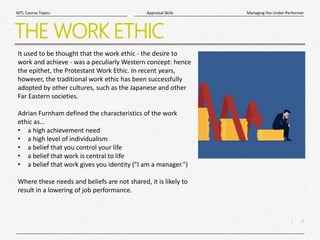 7
|
Managing the Under-Performer
Appraisal Skills
MTL Course Topics
THE WORK ETHIC
It used to be thought that the work ethic - the desire to
work and achieve - was a peculiarly Western concept: hence
the epithet, the Protestant Work Ethic. In recent years,
however, the traditional work ethic has been successfully
adopted by other cultures, such as the Japanese and other
Far Eastern societies.
Adrian Furnham defined the characteristics of the work
ethic as…
• a high achievement need
• a high level of individualism
• a belief that you control your life
• a belief that work is central to life
• a belief that work gives you identity ("I am a manager.")
Where these needs and beliefs are not shared, it is likely to
result in a lowering of job performance.
 