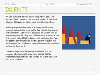 9
|
Managing the Under-Performer
Appraisal Skills
MTL Course Topics
TALENTS
We use the word "talent" to describe inbuilt gifts. The
parable of the talents as told in the Gospel of St Matthew
(chapter 25) says a lot about using the talents we have.
Before going off on business, a master gave his three
servants, according to their ability, five talents, two talents
and one talent. (A talent was originally an ancient unit of
money weighing 38 kilograms.) In his master's absence, the
first servant traded his five talents and made another five;
the second servant likewise made a gain of two; but the
third servant, out of idleness, wasted his one talent and had
nothing to show for it.
The returning master heaped praise on the first two
servants who had wisely used their talents. But the
unprofitable servant who had wasted his talent was "cast
into outer darkness."
 