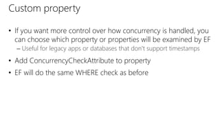 Custom property
• If you want more control over how concurrency is handled, you
can choose which property or properties will be examined by EF
– Useful for legacy apps or databases that don't support timestamps
• Add ConcurrencyCheckAttribute to property
• EF will do the same WHERE check as before
 