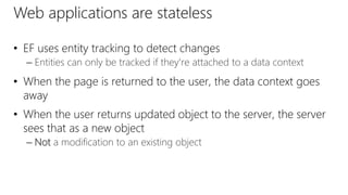 Web applications are stateless
• EF uses entity tracking to detect changes
– Entities can only be tracked if they're attached to a data context
• When the page is returned to the user, the data context goes
away
• When the user returns updated object to the server, the server
sees that as a new object
– Not a modification to an existing object
 