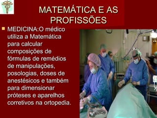 MATEMÁTICA E ASMATEMÁTICA E AS
PROFISSÕESPROFISSÕES
 MEDICINA:MEDICINA:O médicoO médico
utiliza a Matemáticautiliza a Matemática
para calcularpara calcular
composições decomposições de
fórmulas de remédiosfórmulas de remédios
de manipulações,de manipulações,
posologias, doses deposologias, doses de
anestésicos e tambémanestésicos e também
para dimensionarpara dimensionar
próteses e aparelhospróteses e aparelhos
corretivos na ortopedia.corretivos na ortopedia.
 