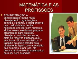 MATEMÁTICA E ASMATEMÁTICA E AS
PROFISSÕESPROFISSÕES
 ADMINISTRAÇÃO:ADMINISTRAÇÃO:AA
administração requer muitoadministração requer muito
planejamento, organização eplanejamento, organização e
controle. Portanto, é indispensávelcontrole. Portanto, é indispensável
que o administador tenhaque o administador tenha
habilidade em lidar com números.habilidade em lidar com números.
Muitas vezes, ele deverá prepararMuitas vezes, ele deverá preparar
orçamentos para projetos,orçamentos para projetos,
planejar e controlar pesquisas,planejar e controlar pesquisas,
além de resolver situações quealém de resolver situações que
envolvam cálculos estatísticos. Oenvolvam cálculos estatísticos. O
trabalho do administrador estátrabalho do administrador está
diretamente ligado com a exatidãodiretamente ligado com a exatidão
dos números, e por isso, eledos números, e por isso, ele
precisa ter domínio da matemáticaprecisa ter domínio da matemática
para ser bem sucedidopara ser bem sucedido..
 