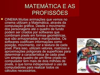 MATEMÁTICA E ASMATEMÁTICA E AS
PROFISSÕESPROFISSÕES
 CINEMA:CINEMA:Muitas animações que vemos noMuitas animações que vemos no
cinema utilizam a Matemática, através dacinema utilizam a Matemática, através da
computação gráfica. Desde o movimentocomputação gráfica. Desde o movimento
dos personagens até o quadro de fundodos personagens até o quadro de fundo
podem ser criados por softwares quepodem ser criados por softwares que
combinam pixels em formas geométricas,combinam pixels em formas geométricas,
que são armazenadas e manipuladas. Osque são armazenadas e manipuladas. Os
softwares codificam informações comosoftwares codificam informações como
posição, movimento, cor e textura de cadaposição, movimento, cor e textura de cada
pixel. Para isso, utilizam vetores, matrizes epixel. Para isso, utilizam vetores, matrizes e
aproximações poligonais de superfícies paraaproximações poligonais de superfícies para
determinar a característica de cada pixel.determinar a característica de cada pixel.
Um simples quadro de um filme criado noUm simples quadro de um filme criado no
computador tem mais de dois milhões decomputador tem mais de dois milhões de
pixels, o que torna indispensável o uso depixels, o que torna indispensável o uso de
computadores para realizar todos oscomputadores para realizar todos os
cálculos necessários.cálculos necessários.
 