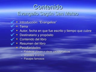 Contenido Evangelio Según San Mateo Introducción: “Evangelios” Tema Autor, fecha en que fue escrito y tiempo que cubre Destinatario y propósito Contenido del libro Resumen del libro Peculiaridades Palabras claves o ideas características Grandes eventos Pasajes famosos 