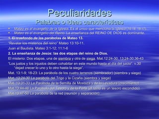 Peculiaridades Palabras o ideas características Mateo es el evangelio de la Iglesia . Es el único que menciona la Iglesia  (16:18; 18:17). Mateo es el evangelio del Reino.  La enseñanza del REINO DE DIOS es dominante. 1. El trasfondo de las parábolas de Mateo 13. “ Revelar los misterios del reino” Mateo 13:10-11. Juan el Bautista. Mateo 3:1-12; 11:1-6 2. La enseñanza de Jesús: las dos etapas del reino de Dios. El misterio: Dos etapas, una de  siembra  y otra de  siega . Mat.12:24-30; 13:24-30;36-43 “ Los justos y los injustos deben cohabitar en este mundo hasta el día del juicio”. v.30 “dejad crecer lo uno y lo otro hasta la siega”. Mat. 13:1-9; 18-23: La parábola de los cuatro terrenos (sembrador) (siembra y siega) Mat. 13:24-30 La parábola del Trigo y la Cizaña (siembra y siega) Mat. 13:31-33 La Parábola de la Semilla de Mostaza y de la Levadura (crecimiento) Mat.13:44-46 La Parábola del Tesoro y de la Perla (el reino es un tesoro escondido) Mat.13:47-50 La parábola de la red (reunión y separación) 