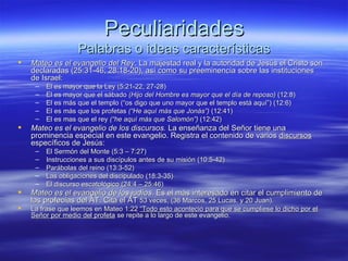 Peculiaridades Palabras o ideas características Mateo es el evangelio del Rey . La majestad real y la autoridad de Jesús el Cristo son declaradas (25:31-46; 28:18-20), así como su preeminencia sobre las instituciones de Israel: El es mayor que la Ley (5:21-22, 27-28) El es mayor que el sábado  (Hijo del Hombre es mayor que el día de reposo)  (12:8) El es más que el templo (“os digo que uno mayor que el templo está aquí”) (12:6) El es más que los profetas  (“He aquí más que Jonás”)  (12:41) El es mas que el rey  (“he aquí más que Salomón”)  (12:42) Mateo es el evangelio de los discursos.  La enseñanza del Señor tiene una prominencia especial en este evangelio. Registra el contenido de varios  discursos  específicos de Jesús: El Sermón del Monte (5:3 – 7:27) Instrucciones a sus discípulos antes de su misión (10:5-42) Parábolas del reino (13:3-52) Las obligaciones del discipulado (18:3-35) El discurso escatológico (24:4 – 25:46) Mateo es el evangelio de los judíos.  Es el más interesado en citar el cumplimiento de las profecías del AT. Cita el AT  53 veces, (36 Marcos, 25 Lucas, y 20 Juan). La frase que leemos en Mateo 1:22  “Todo esto aconteció para que se cumpliese lo dicho por el Señor por medio del profeta  se repite a lo largo de este evangelio. 