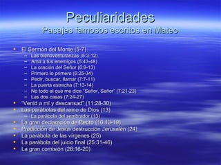 Peculiaridades Pasajes famosos escritos en Mateo El Sermón del Monte (5-7) Las bienaventuranzas (5:3-12) Ama a tus enemigos (5:43-48) La oración del Señor (6:9-13) Primero lo primero (6:25-34) Pedir, buscar, llamar (7:7-11) La puerta estrecha (7:13-14) No todo el que me dice “Señor, Señor” (7:21-23) Las dos casas (7:24-27) “ Venid a mí y descansad” (11:28-30) Las parábolas del reino de Dios (13) La parábola del sembrador (13) La gran declaración de Pedro (16:13-19) Predicción de Jesús destrucción Jerusalén (24) La parábola de las vírgenes (25) La parábola del juicio final (25:31-46) La gran comisión (28:16-20)   