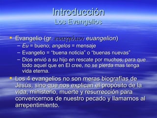 Introducción Los Evangelios Evangelio (gr.     euangelion )  Eu  = bueno;  angelos  = mensaje Evangelio = “buena noticia” o “buenas nuevas” Dios envió a su hijo en rescate por muchos, para que todo aquel que en El cree, no se pierda mas tenga vida eterna . Los 4 evangelios no son meras biografías de Jesús, sino que nos explican el propósito de la vida, ministerio, muerte y resurrección para convencernos de nuestro pecado y llamarnos al arrepentimiento. 