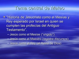 Tema central de Mateo “ Historia de Jesucristo como el Mesías y Rey esperado por Israel en quien se cumplen las profecías del Antiguo Testamento”.  Jesús como el Mesías (“ungido”) Jesús como el Maestro (registra discursos) Jesús como el Rey (el Reino de Dios) 