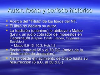 Autor, fecha y período histórico Acerca del “Título” de los libros del NT. El libro no declara su autor. La tradición (unánime) lo atribuye a Mateo (Leví), un judío cobrador de impuestos en Capernaum  (Papías 125dc, Ireneo, Orígenes, Eusebio.) Mateo 9:9-13; 10:3; Hch.1:3   Fecha, entre el 65 y el 70 DC. (antes de la destrucción de Jerusalén). Narra desde el nacimiento de Cristo hasta su resurrección (6 a.C. al 30 d.C.) 