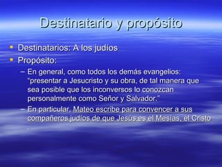 Destinatario y propósito Destinatarios: A los judíos Propósito:  En general, como todos los demás evangelios:  “presentar a Jesucristo y su obra, de tal manera que sea posible que los inconversos lo conozcan personalmente como Señor y Salvador.” En particular,  Mateo escribe para convencer a sus compañeros judíos de que Jesús es el Mesías, el Cristo  . 