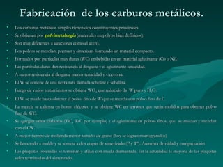 Fabricación de los carburos metálicos.
•   Los carburos metálicos simples tienen dos constituyentes principales
•   Se obtienen por pulvimetalurgia (materiales en polvos bien definidos).
•   Son muy diferentes a aleaciones como el acero.
•   Los polvos se mezclan, prensan y sinterizan formando un material compacto.
•   Formados por partículas muy duras (WC) embebidas en un material aglutinante (Co o Ni).
•   Las partículas duras dan resistencia al desgaste y el aglutinante tenacidad.
•   A mayor resistencia al desgaste menor tenacidad y viceversa.
•   El W se obtiene de una tierra rara llamada schellite o schellita.
•   Luego de varios tratamientos se obtiene WO3, que reducido da W puro y H2O.
•   El W se muele hasta obtener el polvo fino de W que se mezcla con polvo fino de C.
•   La mezcla se calienta en horno eléctrico y se obtiene WC en terrones que serán molidos para obtener polvo
    fino de WC.
•   Se agregan otros carburos (TiC, TaC por ejemplo) y el aglutinante en polvos finos, que se muelen y mezclan
    con el CW.
•   A mayor tiempo de molienda menor tamaño de grano (hoy se logran microgránulos)
•   Se lleva todo a molde y se somete a dos etapas de sinterizado (P y Tº). Aumenta densidad y compactación
•   Las plaquitas obtenidas se terminan y afilan con muela diamantada. En la actualidad la mayoría de las plaquitas
    salen terminadas del sinterizado.
 