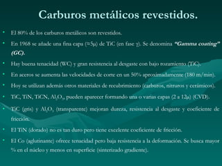 Carburos metálicos revestidos.
•   El 80% de los carburos metálicos son revestidos.
•   En 1968 se añade una fina capa (≈5µ) de TiC (en fase γ). Se denomina “Gamma coating”
    (GC).
•   Hay buena tenacidad (WC) y gran resistencia al desgaste con bajo rozamiento (TiC).
•   En aceros se aumenta las velocidades de corte en un 50% aproximadamente (180 m/min).
•   Hoy se utilizan además otros materiales de recubrimiento (carburos, nitruros y cerámicos).
•   TiC, TiN, TiCN, Al2O3, pueden aparecer formando una o varias capas (2 a 12µ) (CVD).

•   TiC (gris) y Al2O3 (transparente) mejoran dureza, resistencia al desgaste y coeficiente de
    fricción.
•   El TiN (dorado) no es tan duro pero tiene excelente coeficiente de fricción.
•   El Co (aglutinante) ofrece tenacidad pero baja resistencia a la deformación. Se busca mayor
    % en el núcleo y menos en superficie (sinterizado gradiente).
 