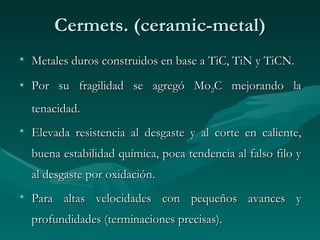 Cermets. (ceramic-metal)
• Metales duros construidos en base a TiC, TiN y TiCN.

• Por su fragilidad se agregó Mo2C mejorando la
  tenacidad.
• Elevada resistencia al desgaste y al corte en caliente,
  buena estabilidad química, poca tendencia al falso filo y
  al desgaste por oxidación.
• Para altas velocidades con pequeños avances y
  profundidades (terminaciones precisas).
 