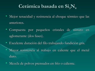 Cerámica basada en Si3N4
• Mejor tenacidad y resistencia al choque térmico que las
  anteriores.
• Compuesta por pequeños cristales de nitruro en
  aglomerante (dos fases).
• Excelente duración del filo trabajando fundición gris.
• Mayor resistencia al trabajo en caliente que el metal
  duro.
• Mezcla de polvos prensados en frío o caliente.
 