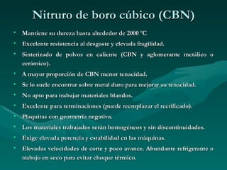 Nitruro de boro cúbico (CBN)
• Mantiene su dureza hasta alrededor de 2000 ºC
• Excelente resistencia al desgaste y elevada fragilidad.
• Sinterizado de polvos en caliente (CBN y aglomerante metálico o
  cerámico).
• A mayor proporción de CBN menor tenacidad.
• Se lo suele encontrar sobre metal duro para mejorar su tenacidad.
• No apto para trabajar materiales blandos.
• Excelente para terminaciones (puede reemplazar el rectificado).
• Plaquitas con geometría negativa.
• Los materiales trabajados serán homogéneos y sin discontinuidades.
• Exige elevada potencia y estabilidad en las máquinas.
• Elevadas velocidades de corte y poco avance. Abundante refrigerante o
  trabajo en seco para evitar choque térmico.
 