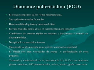 Diamante policristalino (PCD)
• Se obtiene comienzos de los 70 por pulvimetalurgia.
• Muy aplicado en ruedas de amolar.
• Buena estabilidad química y duración del filo.
• Elevada fragilidad (limita el uso en herramientas monocortantes).
• Condiciones de extrema rigidez en máquina y herramienta y material sin
   discontinuidades.
• No aplicable en materiales ferrosos.
• Mecanizado de alta precisión con excelente terminación superficial.
• Se trabaja con bajas velocidades de avance         y profundidades de corte
   pequeñas.
• Terminado y semiterminado de Al, aleaciones de Al y Si, Cu y sus aleaciones,
   plomo, cerámicas y HD premecanizados, resinas, plástico, grafito entre otros.
 