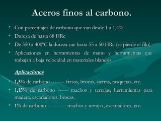 Aceros finos al carbono.
• Con porcentajes de carbono que van desde 1 a 1,4%
• Dureza de hasta 68 HRc
• De 350 a 400ºC la dureza cae hasta 55 a 50 HRc (se pierde el filo)
• Aplicaciones en herramientas de mano y herramientas que
  trabajan a baja velocidad en materiales blandos.

  Aplicaciones
• 1,3% de carbono -------- fresas, brocas, sierras, rasquetas, etc.
• 1,15% de carbono ------ machos y terrajas, herramientas para
  madera, escariadores, brocas.
• 1% de carbono ----------- machos y terrajas, escariadores, etc.
 