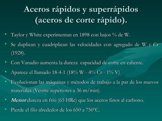 Aceros rápidos y superrápidos
           (aceros de corte rápido).
• Taylor y White experimentan en 1898 con bajos % de W.
• Se duplican y cuadriplican las velocidades con agregado de W y Cr
  (1928).
• Con Vanadio aumenta la dureza capacidad de corte en caliente.
• Aparece el llamado 18-4-1 (18% W - 4% Cr - 1% V)
• Evolucionan las máquinas y métodos de trabajo a la par de los nuevos
  materiales (Vcorte superiores a 36 m/min).
• Menor dureza en frío (65 HRc) que los aceros finos al carbono.
• Pierde el filo alrededor de los 650 a 750ºC.
 