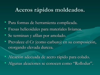 Aceros rápidos moldeados.
•   Para formas de herramienta complicada.
•   Fresas helicoidales para materiales livianos.
•   Se terminan y afilan por amolado.
•   Prevalece el Cr (como carburo) en su composición,
    otorgando elevada dureza.

• Aleación adecuada de acero rápido para colado.
• Algunas aleaciones se conocen como “Rollodur”.
 