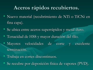 Aceros rápidos recubiertos.
• Nuevo material (recubrimiento de NTi o TiCNi en
  fina capa).
• Se ubica entre aceros superrápidos y metal duro.
• Tenacidad de HSS y mayor duración del filo.
• Mayores velocidades      de   corte   y   excelente
  terminación.
• Trabaja en cortes discontinuos.
• Se recubre por deposición física de vapores (PVD).
 