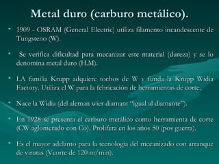 Metal duro (carburo metálico).
• 1909 - OSRAM (General Electric) utiliza filamento incandescente de
  Tungsteno (W).

•    Se verifica dificultad para mecanizar este material (dureza) y se lo
    denomina metal duro (H.M).

• LA familia Krupp adquiere tochos de W y funda la Krupp Widia
  Factory. Utiliza el W para la febricación de herramientas de corte.

• Nace la Widia (del aleman wier diamant “igual al diamante”).

• En 1928 se presenta el carburo metálico como herramienta de corte
  (CW aglomerado con Co). Prolifera en los años 50 (pos guerra).

• Es el mayor adelanto para la tecnología del mecanizado con arranque
  de virutas (Vcorte de 120 m/min).
 