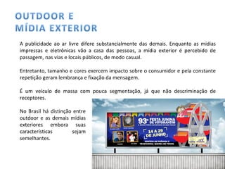 A publicidade ao ar livre difere substancialmente das demais. Enquanto as mídias impressas e eletrônicas vão a casa das pessoas, a mídia exterior é percebido de passagem, nas vias e locais públicos, de modo casual. Entretanto, tamanho e cores exercem impacto sobre o consumidor e pela constante repetição geram lembrança e fixação da mensagem.  É um veículo de massa com pouca segmentação, já que não descriminação de receptores. No Brasil há distinção entre outdoor e as demais mídias exteriores embora suas características sejam semelhantes. 