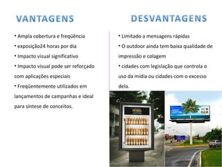 Ampla cobertura e freqüência exposição24 horas por dia Impacto visual significativo Impacto visual pode ser reforçado com aplicações especiais Freqüentemente utilizados em lançamentos de campanhas e ideal para síntese de conceitos. Limitado a mensagens rápidas O outdoor ainda tem baixa qualidade de impressão e colagem cidades com legislação que controla o uso da mídia ou cidades com o excesso dela. 